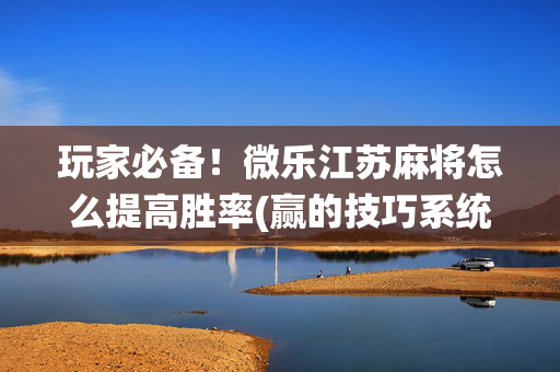 玩家必备！微乐江苏麻将怎么提高胜率(赢的技巧系统规律)