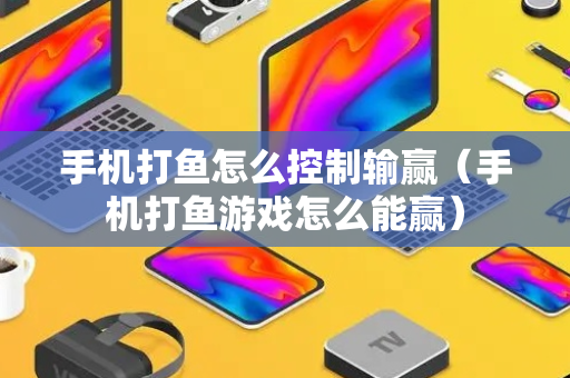 手机打鱼怎么控制输赢（手机打鱼游戏怎么能赢）