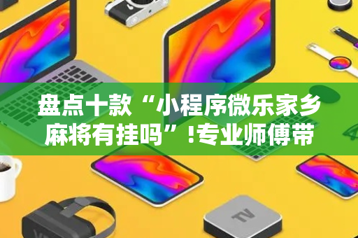 盘点十款“小程序微乐家乡麻将有挂吗”!专业师傅带你一起了解（详细教程）-抖音