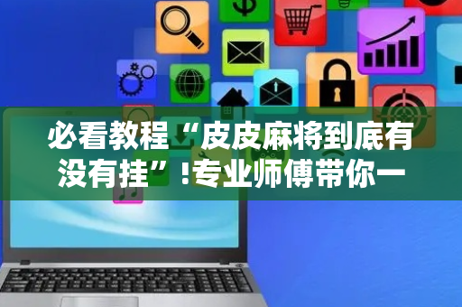 必看教程“皮皮麻将到底有没有挂”!专业师傅带你一起了解（详细教程）-抖音