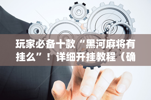玩家必备十款“黑河麻将有挂么”！详细开挂教程（确实真的有挂)-抖音