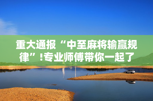 重大通报“中至麻将输赢规律”!专业师傅带你一起了解（详细教程）-抖音