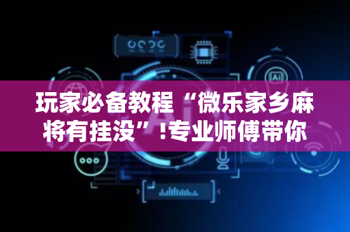 玩家必备教程“微乐家乡麻将有挂没”!专业师傅带你一起了解（详细教程）-抖音