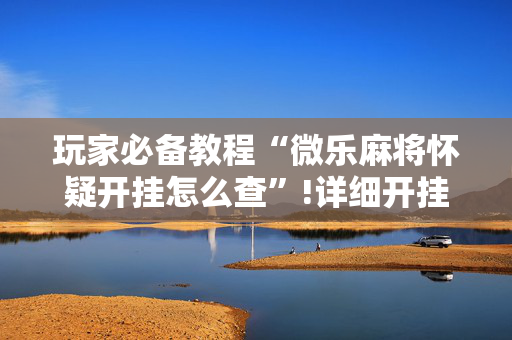 玩家必备教程“微乐麻将怀疑开挂怎么查”!详细开挂教程-抖音