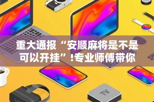 重大通报“安顺麻将是不是可以开挂”!专业师傅带你一起了解（详细教程）-抖音