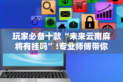 玩家必备十款“未来云南麻将有挂吗”!专业师傅带你一起了解（详细教程）-抖音