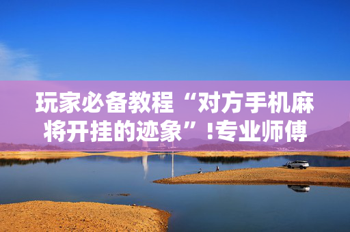 玩家必备教程“对方手机麻将开挂的迹象”!专业师傅带你一起了解（详细教程）-抖音