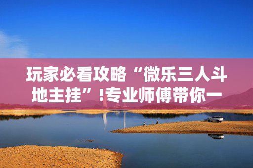 玩家必看攻略“微乐三人斗地主挂”!专业师傅带你一起了解（详细教程）-抖音