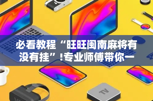 必看教程“旺旺闽南麻将有没有挂”!专业师傅带你一起了解（详细教程）-抖音