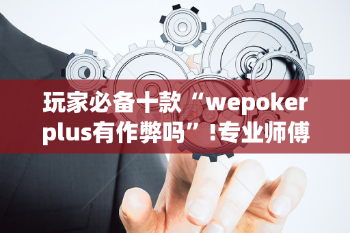 玩家必备十款“wepokerplus有作弊吗”!专业师傅带你一起了解（详细教程）-抖音