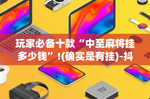 玩家必备十款“中至麻将挂多少钱”!(确实是有挂)-抖音