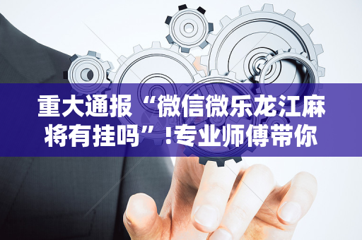 重大通报“微信微乐龙江麻将有挂吗”!专业师傅带你一起了解（详细教程）-抖音