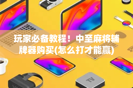 玩家必备教程！中至麻将辅牌器购买(怎么打才能赢)