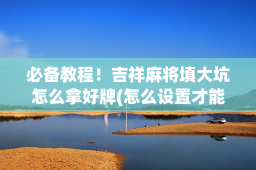 必备教程！吉祥麻将填大坑怎么拿好牌(怎么设置才能赢)