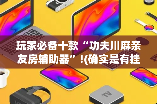 玩家必备十款“功夫川麻亲友房辅助器”!(确实是有挂)-抖音
