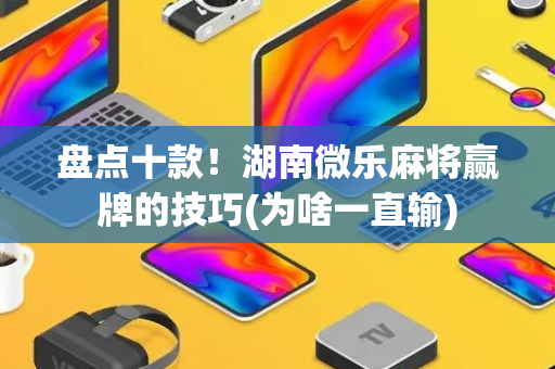 盘点十款！湖南微乐麻将赢牌的技巧(为啥一直输)