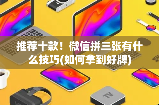 推荐十款！微信拼三张有什么技巧(如何拿到好牌)