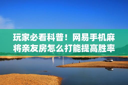 玩家必看科普！网易手机麻将亲友房怎么打能提高胜率(其实真的确实有挂)