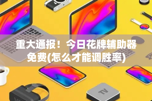 重大通报！今日花牌辅助器免费(怎么才能调胜率)
