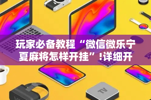 玩家必备教程“微信微乐宁夏麻将怎样开挂”!详细开挂教程-抖音