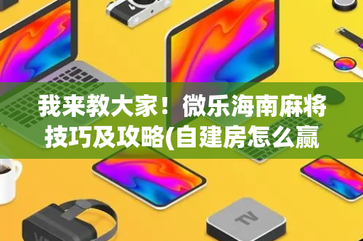 我来教大家！微乐海南麻将技巧及攻略(自建房怎么赢)
