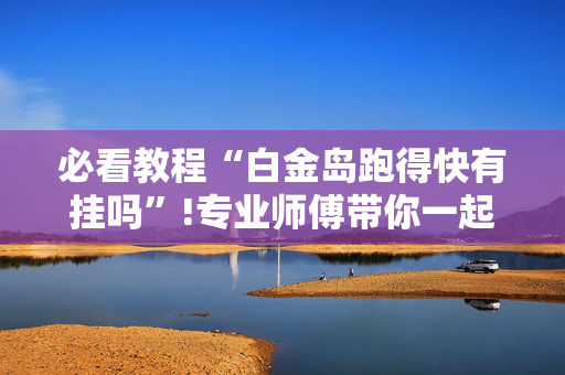 必看教程“白金岛跑得快有挂吗”!专业师傅带你一起了解（详细教程）-抖音