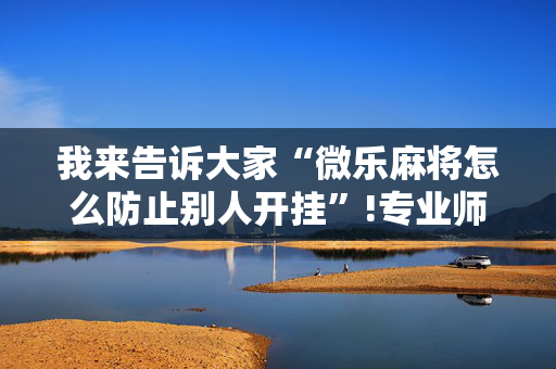 我来告诉大家“微乐麻将怎么防止别人开挂”!专业师傅带你一起了解（详细教程）-抖音