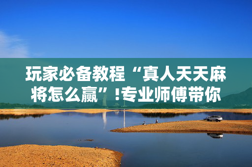玩家必备教程“真人天天麻将怎么赢”!专业师傅带你一起了解（详细教程）-抖音