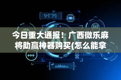 今日重大通报！广西微乐麻将助赢神器购买(怎么能拿好牌)