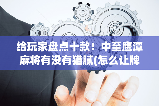 给玩家盘点十款！中至鹰潭麻将有没有猫腻(怎么让牌更好)