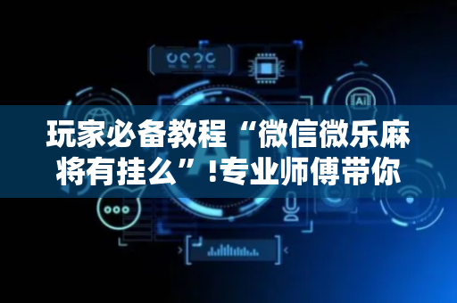 玩家必备教程“微信微乐麻将有挂么”!专业师傅带你一起了解（详细教程）-抖音