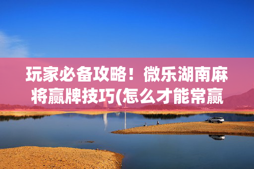 玩家必备攻略！微乐湖南麻将赢牌技巧(怎么才能常赢)