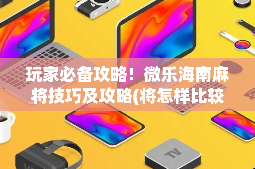 玩家必备攻略！微乐海南麻将技巧及攻略(将怎样比较容易赢)