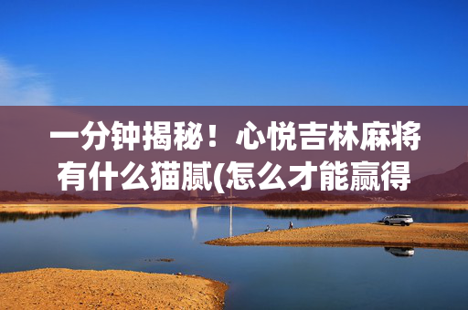 一分钟揭秘！心悦吉林麻将有什么猫腻(怎么才能赢得多)