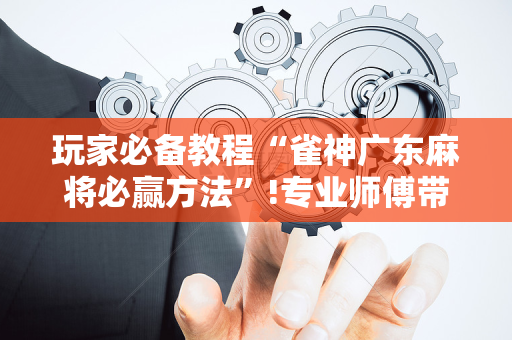 玩家必备教程“雀神广东麻将必赢方法”!专业师傅带你一起了解（详细教程）-抖音