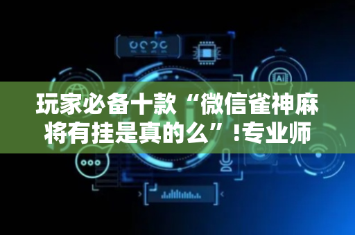 玩家必备十款“微信雀神麻将有挂是真的么”!专业师傅带你一起了解（详细教程）-抖音