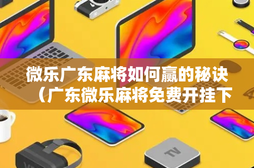 微乐广东麻将如何赢的秘诀（广东微乐麻将免费开挂下载）