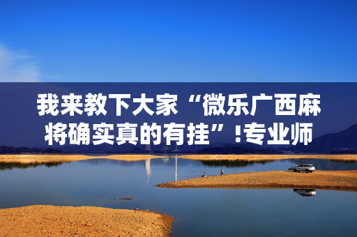 我来教下大家“微乐广西麻将确实真的有挂”!专业师傅带你一起了解（详细教程）-抖音