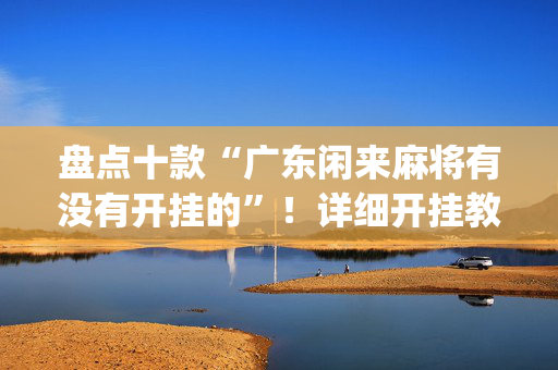 盘点十款“广东闲来麻将有没有开挂的”！详细开挂教程（确实真的有挂)-抖音