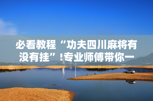 必看教程“功夫四川麻将有没有挂”!专业师傅带你一起了解（详细教程）-抖音