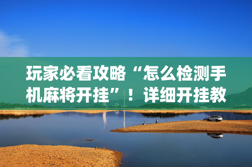 玩家必看攻略“怎么检测手机麻将开挂”！详细开挂教程（确实真的有挂)-抖音