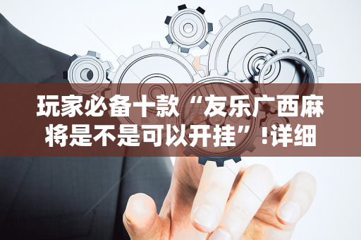 玩家必备十款“友乐广西麻将是不是可以开挂”!详细开挂教程-抖音