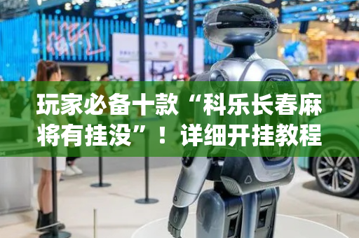 玩家必备十款“科乐长春麻将有挂没”！详细开挂教程（确实真的有挂)-抖音