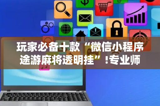 玩家必备十款“微信小程序途游麻将透明挂”!专业师傅带你一起了解（详细教程）-抖音