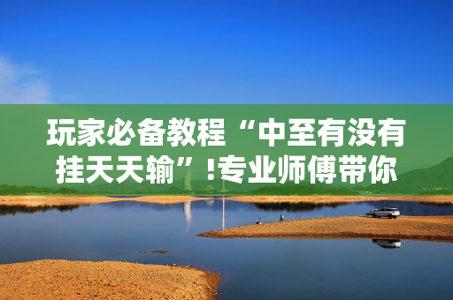 玩家必备教程“中至有没有挂天天输”!专业师傅带你一起了解（详细教程）-抖音
