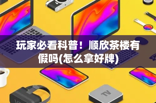 玩家必看科普！顺欣茶楼有假吗(怎么拿好牌)