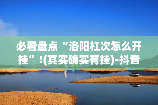 必看盘点“洛阳杠次怎么开挂”!(其实确实有挂)-抖音