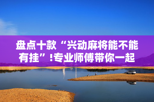 盘点十款“兴动麻将能不能有挂”!专业师傅带你一起了解（详细教程）-抖音
