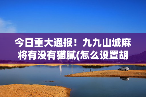 今日重大通报！九九山城麻将有没有猫腻(怎么设置胡牌)