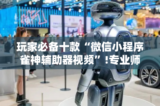 玩家必备十款“微信小程序雀神辅助器视频”!专业师傅带你一起了解（详细教程）-抖音